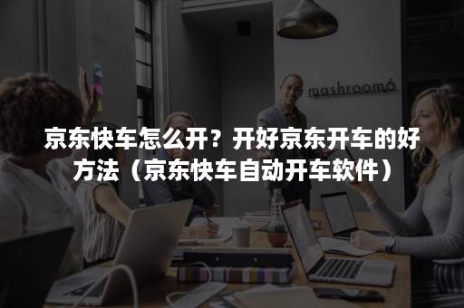 京东快车怎么开？开好京东开车的好方法（京东快车自动开车软件）