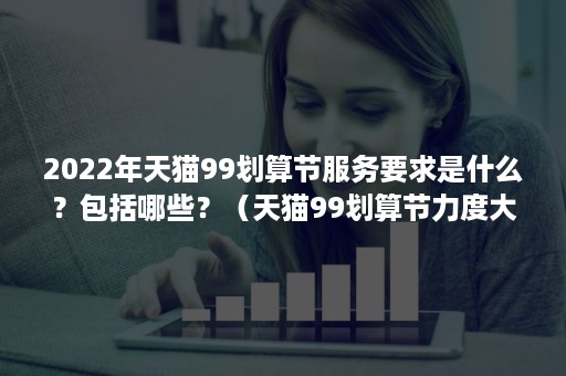 2022年天猫99划算节服务要求是什么？包括哪些？（天猫99划算节力度大吗）