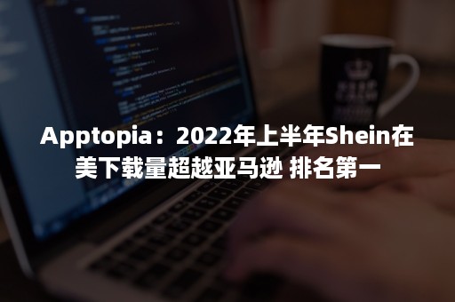 Apptopia：2022年上半年Shein在美下载量超越亚马逊 排名第一