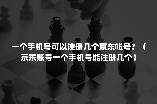 一个手机号可以注册几个京东帐号？（京东账号一个手机号能注册几个）