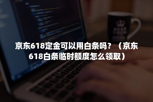 京东618定金可以用白条吗？（京东618白条临时额度怎么领取）