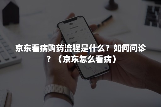 京东看病购药流程是什么？如何问诊？（京东怎么看病）