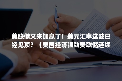 美联储又来加息了！美元汇率这波已经见顶？（美国经济强劲美联储连续加息 为何美元仍跌跌不休?）