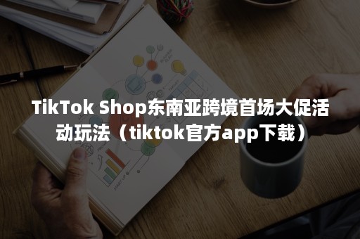 TikTok Shop东南亚跨境首场大促活动玩法（tiktok官方app下载）