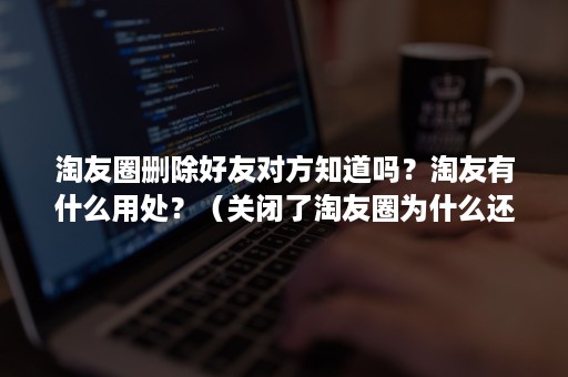 淘友圈删除好友对方知道吗？淘友有什么用处？（关闭了淘友圈为什么还能加好友）