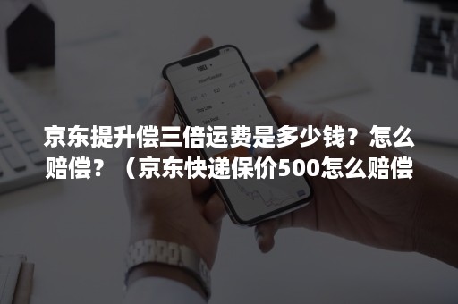 京东提升偿三倍运费是多少钱？怎么赔偿？（京东快递保价500怎么赔偿）