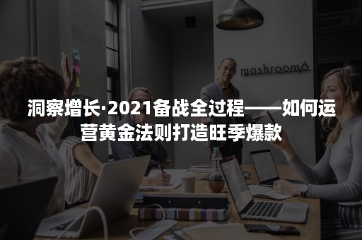 洞察增长·2021备战全过程——如何运营黄金法则打造旺季爆款