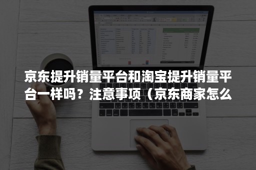 京东提升销量平台和淘宝提升销量平台一样吗？注意事项（京东商家怎么提高销量）