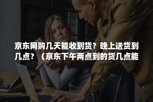 京东网购几天能收到货？晚上送货到几点？（京东下午两点到的货几点能才能送吗）