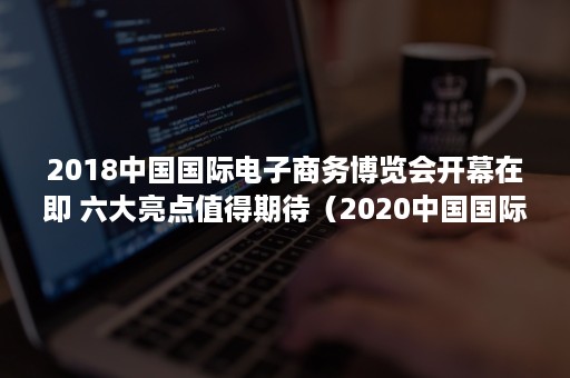 2018中国国际电子商务博览会开幕在即 六大亮点值得期待（2020中国国际电商博览会今天开幕）