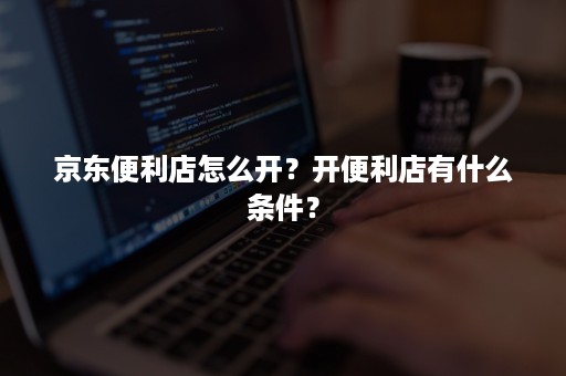 京东便利店怎么开?开便利店有什么条件? 京东便利店怎么开?开便利店有什么条件?