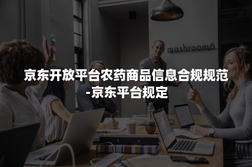 京东开放平台农药商品信息合规规范-京东平台规定