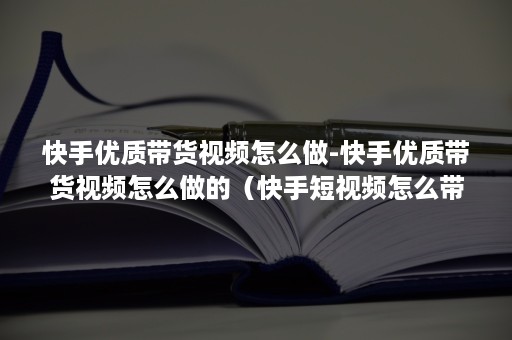 快手优质带货视频怎么做-快手优质带货视频怎么做的（快手短视频怎么带货）