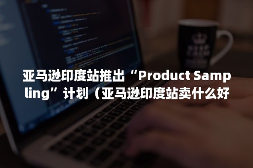 亚马逊印度站推出“Product Sampling”计划（亚马逊印度站卖什么好）