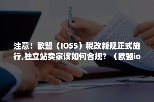 注意！欧盟（IOSS）税改新规正式施行,独立站卖家该如何合规？（欧盟ioss税号）