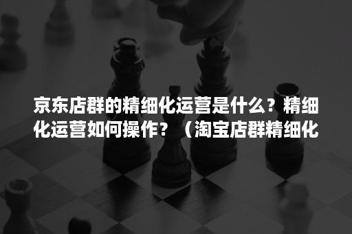 京东店群的精细化运营是什么？精细化运营如何操作？（淘宝店群精细化运营方法）