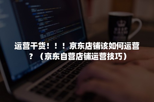 运营干货！！！京东店铺该如何运营？（京东自营店铺运营技巧）