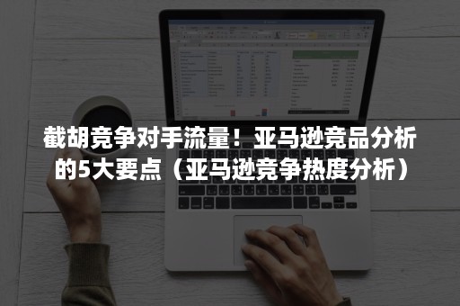 截胡竞争对手流量！亚马逊竞品分析的5大要点（亚马逊竞争热度分析）