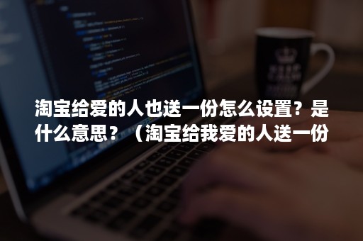 淘宝给爱的人也送一份怎么设置？是什么意思？（淘宝给我爱的人送一份）