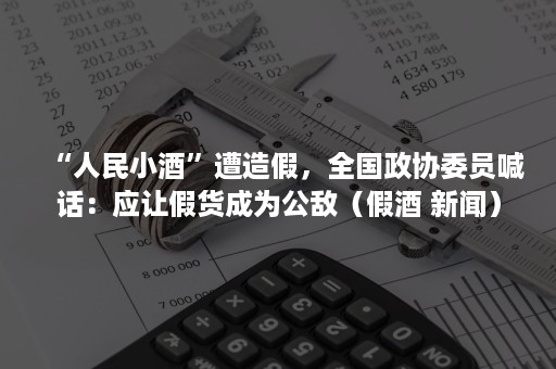 “人民小酒”遭造假，全国政协委员喊话：应让假货成为公敌（假酒 新闻）