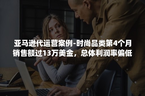 亚马逊代运营案例-时尚品类第4个月销售额过13万美金，总体利润率偏低