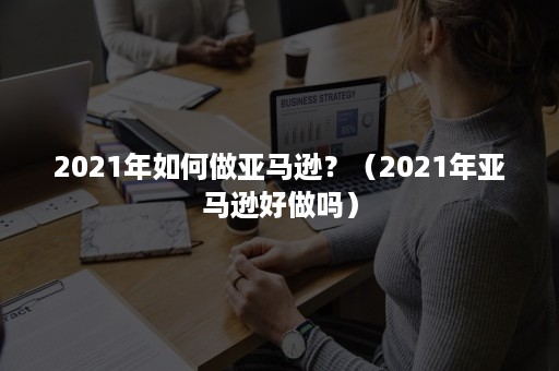 2021年如何做亚马逊？（2021年亚马逊好做吗）