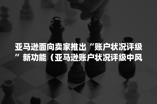 亚马逊面向卖家推出“账户状况评级”新功能（亚马逊账户状况评级中风险）