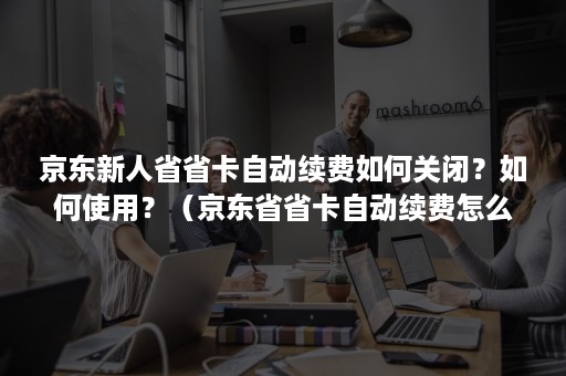 京东新人省省卡自动续费如何关闭？如何使用？（京东省省卡自动续费怎么关闭）