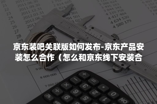 京东装吧关联版如何发布-京东产品安装怎么合作（怎么和京东线下安装合作）