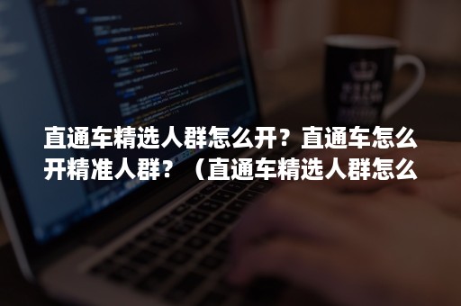 直通车精选人群怎么开？直通车怎么开精准人群？（直通车精选人群怎么用）