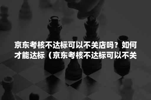 京东考核不达标可以不关店吗？如何才能达标（京东考核不达标可以不关店吗?如何才能达标成功）