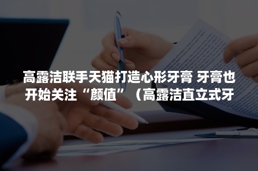 高露洁联手天猫打造心形牙膏 牙膏也开始关注“颜值”（高露洁直立式牙膏）