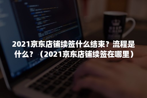 2021京东店铺续签什么结束？流程是什么？（2021京东店铺续签在哪里）