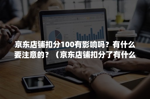 京东店铺扣分100有影响吗？有什么要注意的？（京东店铺扣分了有什么影响）