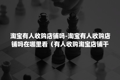 淘宝有人收购店铺吗-淘宝有人收购店铺吗在哪里看(有人收购淘宝店铺干嘛) 淘宝有人收购店铺吗-淘宝有人收购店铺吗在哪里看(有人收购淘宝店铺干嘛)