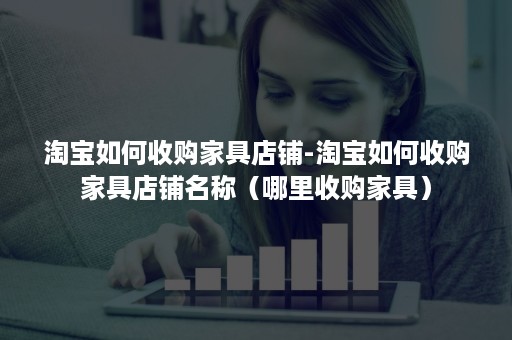 淘宝如何收购家具店铺-淘宝如何收购家具店铺名称(哪里收购家具) 淘宝如何收购家具店铺-淘宝如何收购家具店铺名称(哪里收购家具)
