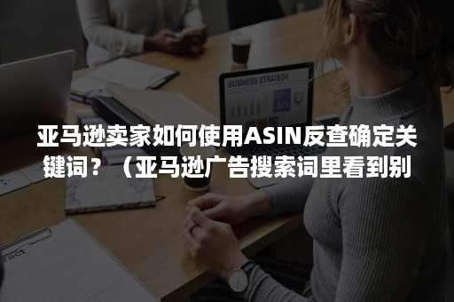 亚马逊卖家如何使用ASIN反查确定关键词？（亚马逊广告搜索词里看到别人的asin）