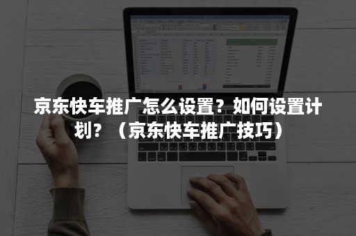 京东快车推广怎么设置？如何设置计划？（京东快车推广技巧）