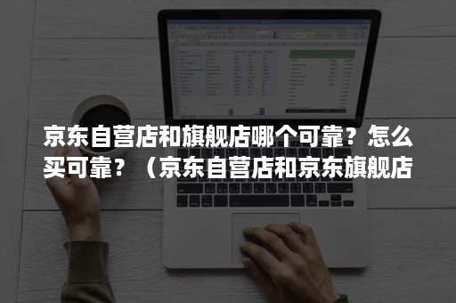 京东自营店和旗舰店哪个可靠？怎么买可靠？（京东自营店和京东旗舰店哪个可靠）