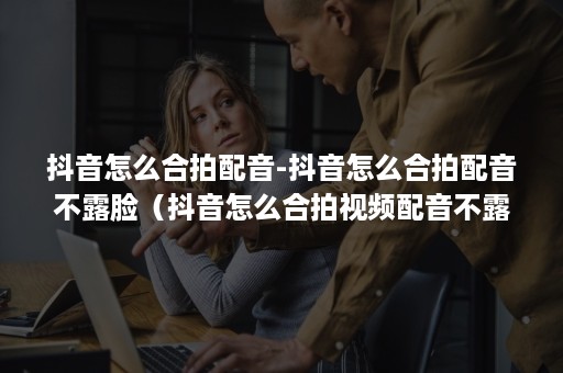 抖音怎么合拍配音-抖音怎么合拍配音不露脸（抖音怎么合拍视频配音不露脸）
