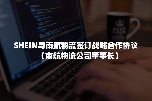 SHEIN与南航物流签订战略合作协议（南航物流公司董事长）