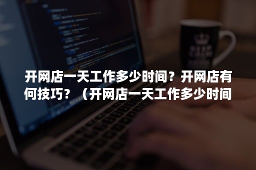 开网店一天工作多少时间？开网店有何技巧？（开网店一天工作多少时间?开网店有何技巧和方法）