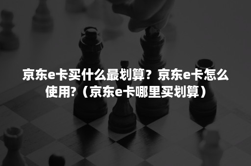 京东e卡买什么最划算？京东e卡怎么使用?（京东e卡哪里买划算）