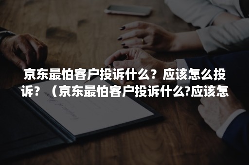 京东最怕客户投诉什么？应该怎么投诉？（京东最怕客户投诉什么?应该怎么投诉呢）