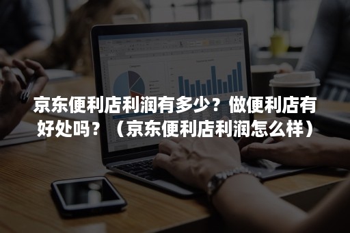 京东便利店利润有多少？做便利店有好处吗？（京东便利店利润怎么样）