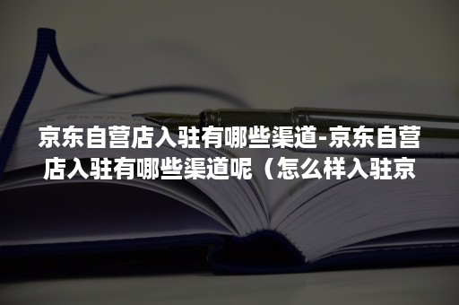 京东自营店入驻有哪些渠道-京东自营店入驻有哪些渠道呢（怎么样入驻京东自营）