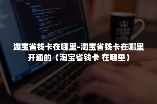 淘宝省钱卡在哪里-淘宝省钱卡在哪里开通的(淘宝省钱卡 在哪里) 淘宝省钱卡在哪里-淘宝省钱卡在哪里开通的(淘宝省钱卡 在哪里)