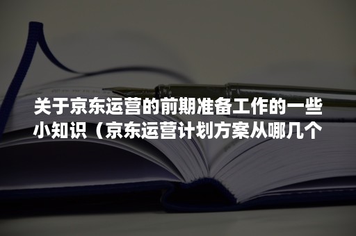 关于京东运营的前期准备工作的一些小知识(京东运营计划方案从哪几个方面写) 关于京东运营的前期准备工作的一些小知识(京东运营计划方案从哪几个方面写)