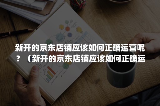 新开的京东店铺应该如何正确运营呢？（新开的京东店铺应该如何正确运营呢英语）