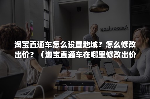 淘宝直通车怎么设置地域?怎么修改出价?(淘宝直通车在哪里修改出价) 淘宝直通车怎么设置地域?怎么修改出价?(淘宝直通车在哪里修改出价)